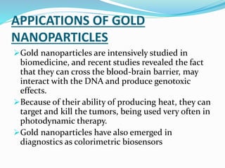 APPICATIONS OF GOLD
NANOPARTICLES
Gold nanoparticles are intensively studied in
biomedicine, and recent studies revealed the fact
that they can cross the blood-brain barrier, may
interact with the DNA and produce genotoxic
effects.
Because of their ability of producing heat, they can
target and kill the tumors, being used very often in
photodynamic therapy.
Gold nanoparticles have also emerged in
diagnostics as colorimetric biosensors
 