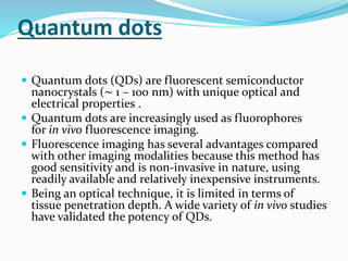 Quantum dots
 Quantum dots (QDs) are fluorescent semiconductor
nanocrystals (∼ 1 – 100 nm) with unique optical and
electrical properties .
 Quantum dots are increasingly used as fluorophores
for in vivo fluorescence imaging.
 Fluorescence imaging has several advantages compared
with other imaging modalities because this method has
good sensitivity and is non-invasive in nature, using
readily available and relatively inexpensive instruments.
 Being an optical technique, it is limited in terms of
tissue penetration depth. A wide variety of in vivo studies
have validated the potency of QDs.
 