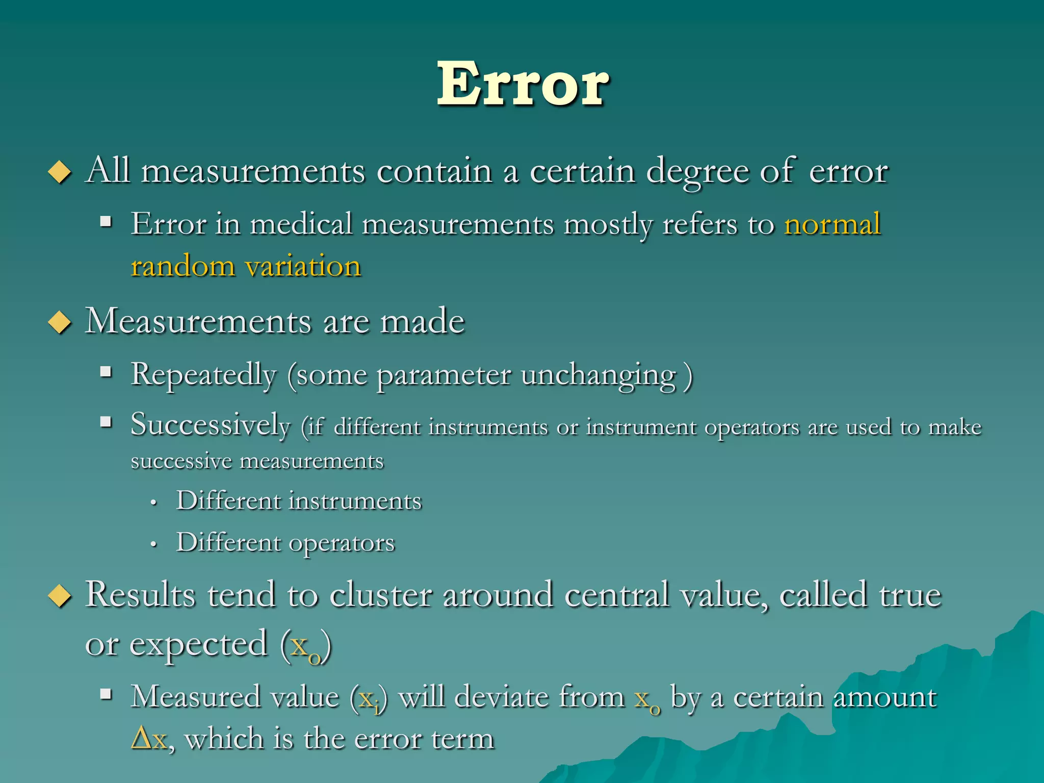 Error
 All measurements contain a certain degree of error
 Error in medical measurements mostly refers to normal
random variation
 Measurements are made
 Repeatedly (some parameter unchanging )
 Successively (if different instruments or instrument operators are used to make
successive measurements
• Different instruments
• Different operators
 Results tend to cluster around central value, called true
or expected (xo)
 Measured value (xi) will deviate from xo by a certain amount
∆x, which is the error term
 