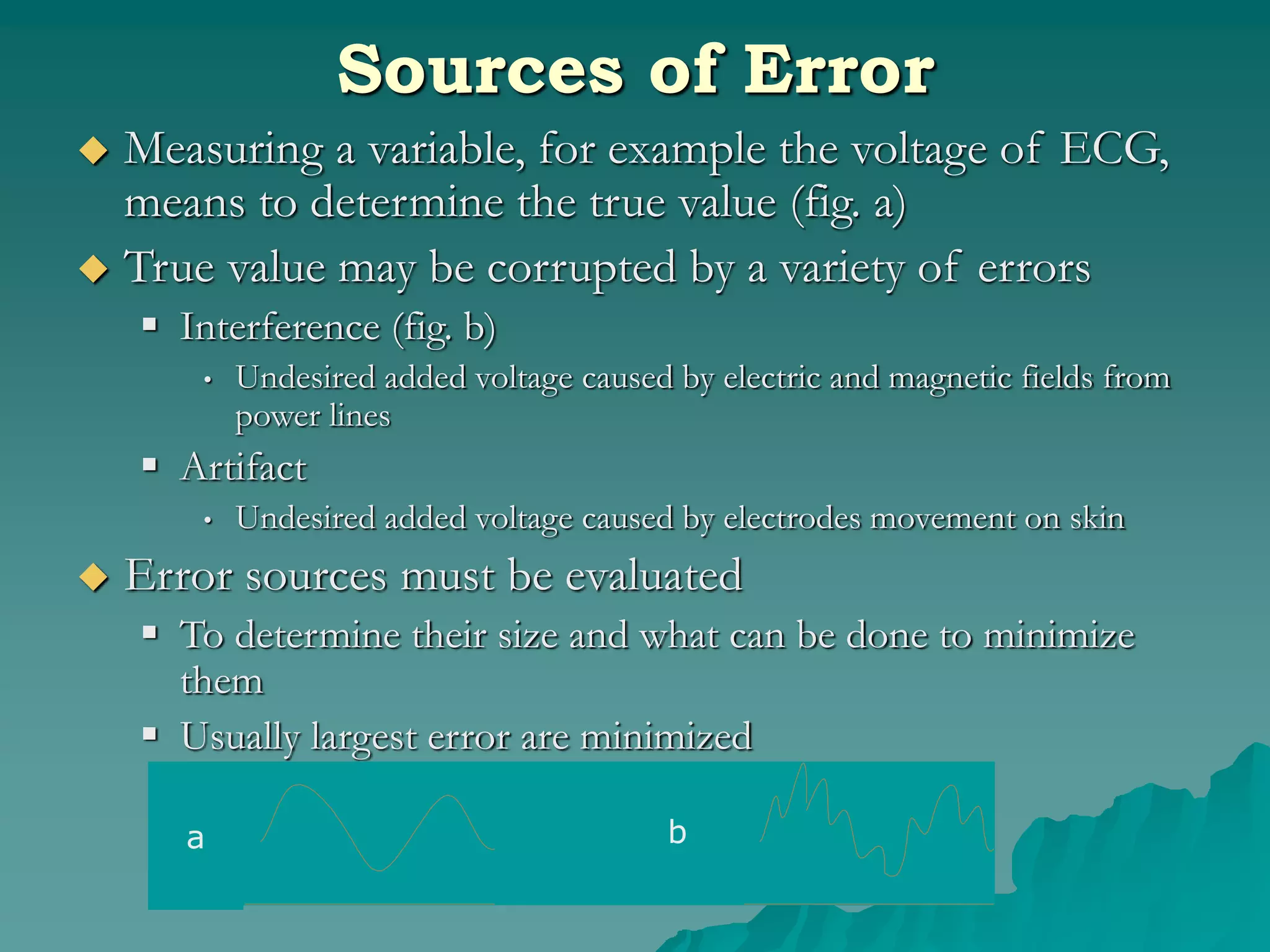 Sources of Error
 Measuring a variable, for example the voltage of ECG,
means to determine the true value (fig. a)
 True value may be corrupted by a variety of errors
 Interference (fig. b)
• Undesired added voltage caused by electric and magnetic fields from
power lines
 Artifact
• Undesired added voltage caused by electrodes movement on skin
 Error sources must be evaluated
 To determine their size and what can be done to minimize
them
 Usually largest error are minimized
a b
 