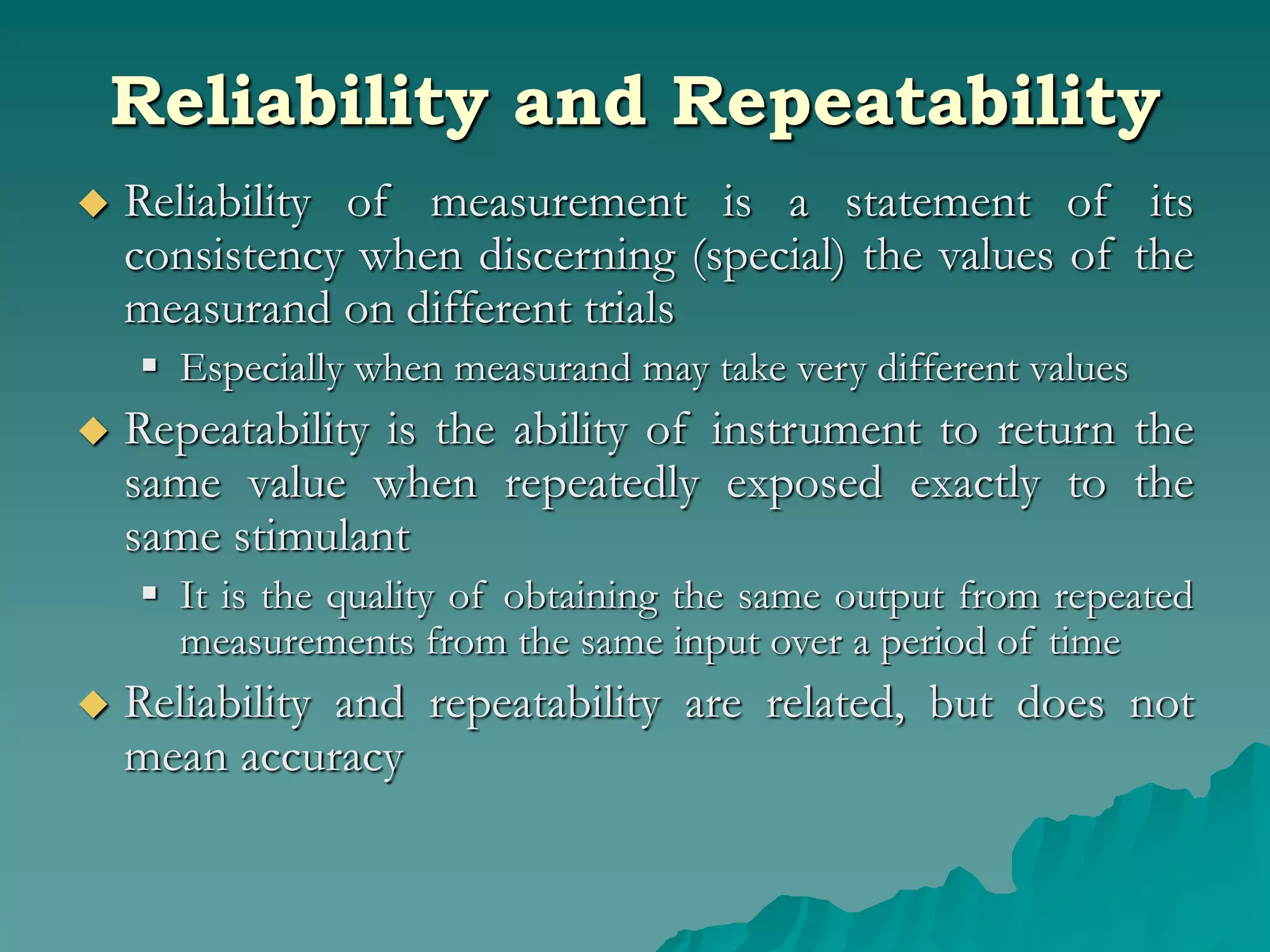 Reliability and Repeatability
 Reliability of measurement is a statement of its
consistency when discerning (special) the values of the
measurand on different trials
 Especially when measurand may take very different values
 Repeatability is the ability of instrument to return the
same value when repeatedly exposed exactly to the
same stimulant
 It is the quality of obtaining the same output from repeated
measurements from the same input over a period of time
 Reliability and repeatability are related, but does not
mean accuracy
 
