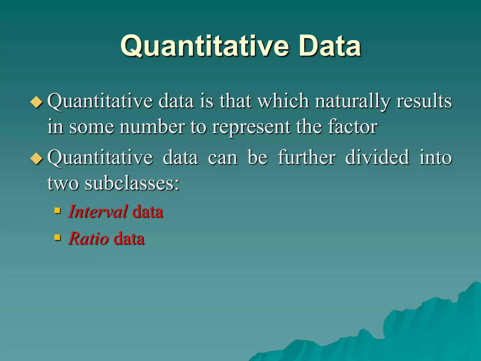 Quantitative Data
 Quantitative data is that which naturally results
in some number to represent the factor
 Quantitative data can be further divided into
two subclasses:
 Interval data
 Ratio data
 