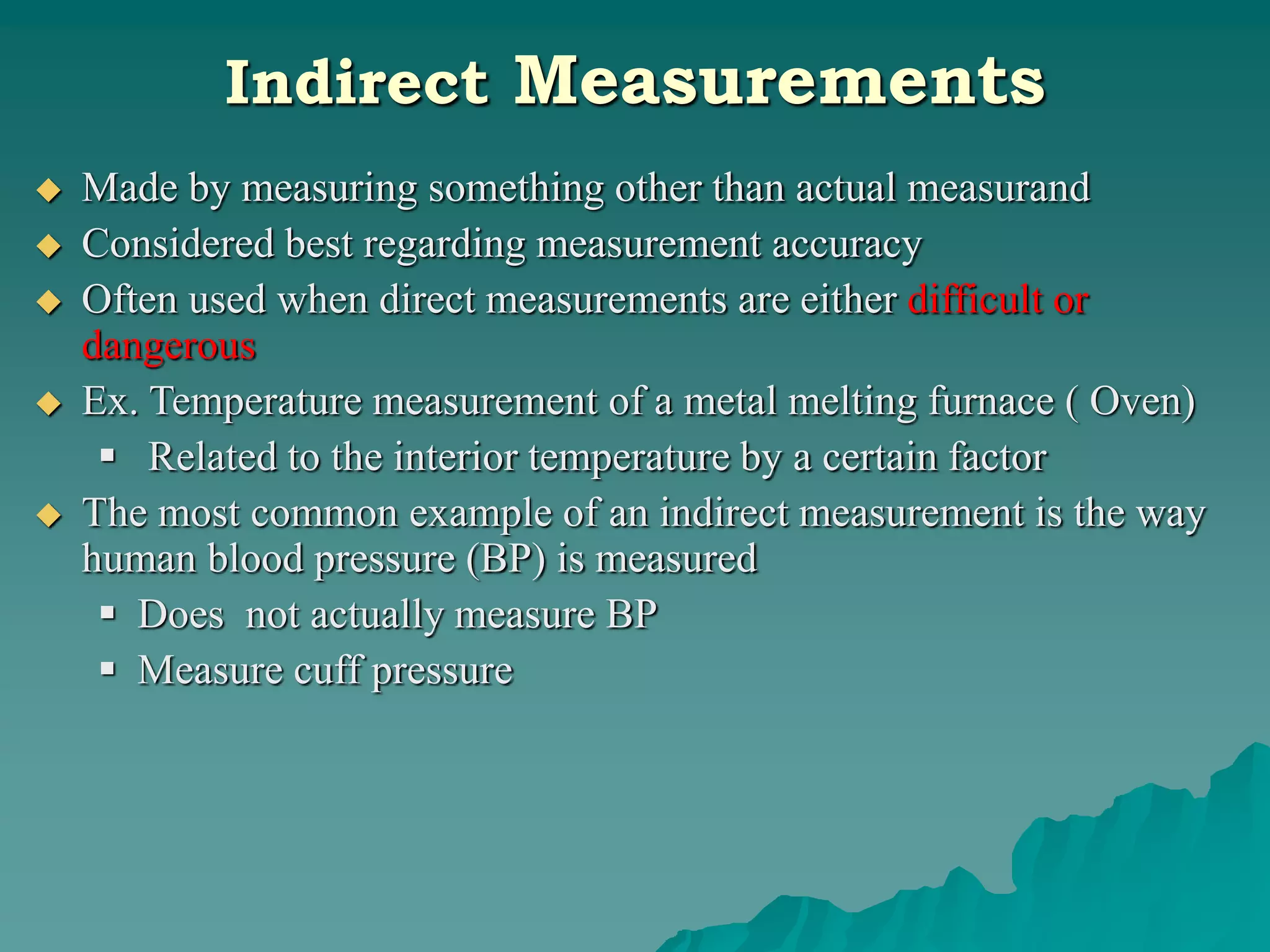 Indirect Measurements
 Made by measuring something other than actual measurand
 Considered best regarding measurement accuracy
 Often used when direct measurements are either difficult or
dangerous
 Ex. Temperature measurement of a metal melting furnace ( Oven)
 Related to the interior temperature by a certain factor
 The most common example of an indirect measurement is the way
human blood pressure (BP) is measured
 Does not actually measure BP
 Measure cuff pressure
 