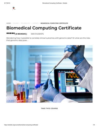 8/17/2019 Biomedical Computing Certificate - Edukite
https://edukite.org/course/biomedical-computing-certificate/ 1/9
HOME / COURSE / TECHNOLOGY / SCIENCE / BIOMEDICAL COMPUTING CERTIFICATE
Biomedical Computing Certi cate
( 8 REVIEWS ) 593 STUDENTS
Wondering how it possible to correlate clinical outcomes with genomic data? Or what are the risks
that genomic data pose …

TAKE THIS COURSE
 