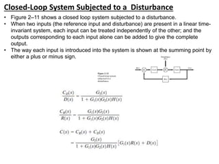 Closed-Loop System Subjected to a Disturbance
• Figure 2–11 shows a closed loop system subjected to a disturbance.
• When two inputs (the reference input and disturbance) are present in a linear time-
invariant system, each input can be treated independently of the other; and the
outputs corresponding to each input alone can be added to give the complete
output.
• The way each input is introduced into the system is shown at the summing point by
either a plus or minus sign.
 