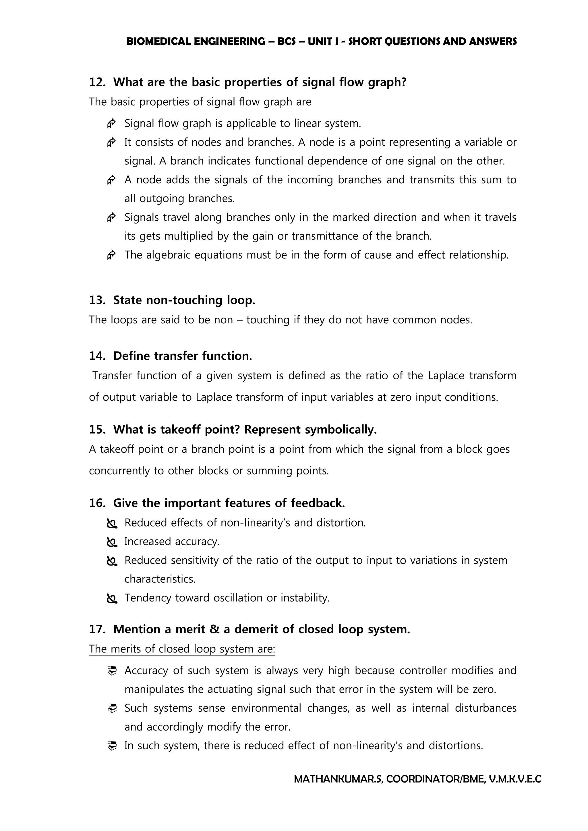 BIOMEDICAL ENGINEERING – BCS – UNIT I - SHORT QUESTIONS AND ANSWERS
MATHANKUMAR.S, COORDINATOR/BME, V.M.K.V.E.C
12. What are the basic properties of signal flow graph?
The basic properties of signal flow graph are
 Signal flow graph is applicable to linear system.
 It consists of nodes and branches. A node is a point representing a variable or
signal. A branch indicates functional dependence of one signal on the other.
 A node adds the signals of the incoming branches and transmits this sum to
all outgoing branches.
 Signals travel along branches only in the marked direction and when it travels
its gets multiplied by the gain or transmittance of the branch.
 The algebraic equations must be in the form of cause and effect relationship.
13. State non-touching loop.
The loops are said to be non – touching if they do not have common nodes.
14. Define transfer function.
Transfer function of a given system is defined as the ratio of the Laplace transform
of output variable to Laplace transform of input variables at zero input conditions.
15. What is takeoff point? Represent symbolically.
A takeoff point or a branch point is a point from which the signal from a block goes
concurrently to other blocks or summing points.
16. Give the important features of feedback.
 Reduced effects of non-linearity’s and distortion.
 Increased accuracy.
 Reduced sensitivity of the ratio of the output to input to variations in system
characteristics.
 Tendency toward oscillation or instability.
17. Mention a merit & a demerit of closed loop system.
The merits of closed loop system are:
 Accuracy of such system is always very high because controller modifies and
manipulates the actuating signal such that error in the system will be zero.
 Such systems sense environmental changes, as well as internal disturbances
and accordingly modify the error.
 In such system, there is reduced effect of non-linearity’s and distortions.
 