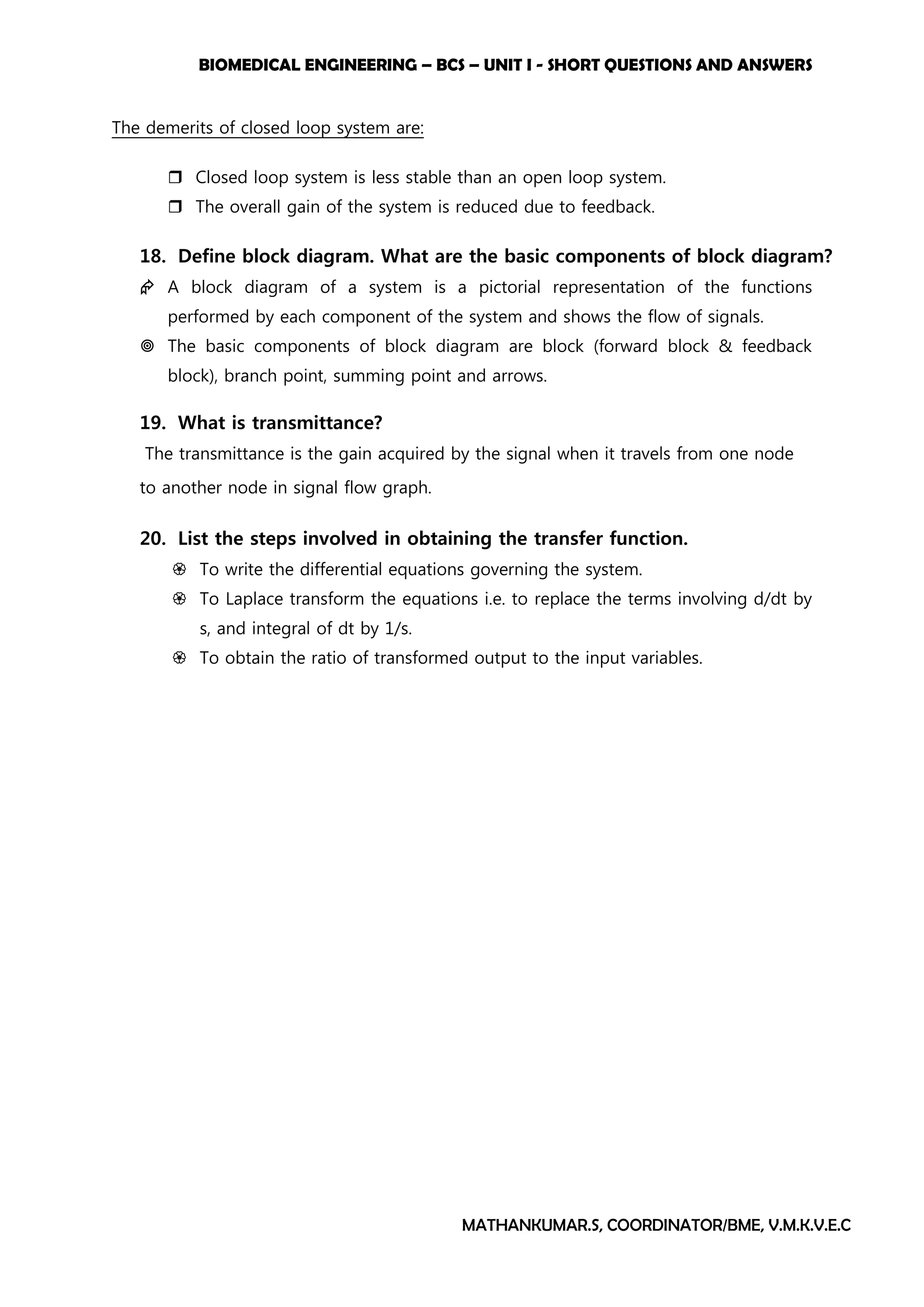 BIOMEDICAL ENGINEERING – BCS – UNIT I - SHORT QUESTIONS AND ANSWERS
MATHANKUMAR.S, COORDINATOR/BME, V.M.K.V.E.C
The demerits of closed loop system are:
 Closed loop system is less stable than an open loop system.
 The overall gain of the system is reduced due to feedback.
18. Define block diagram. What are the basic components of block diagram?
 A block diagram of a system is a pictorial representation of the functions
performed by each component of the system and shows the flow of signals.
 The basic components of block diagram are block (forward block & feedback
block), branch point, summing point and arrows.
19. What is transmittance?
The transmittance is the gain acquired by the signal when it travels from one node
to another node in signal flow graph.
20. List the steps involved in obtaining the transfer function.
 To write the differential equations governing the system.
 To Laplace transform the equations i.e. to replace the terms involving d/dt by
s, and integral of dt by 1/s.
 To obtain the ratio of transformed output to the input variables.
 
