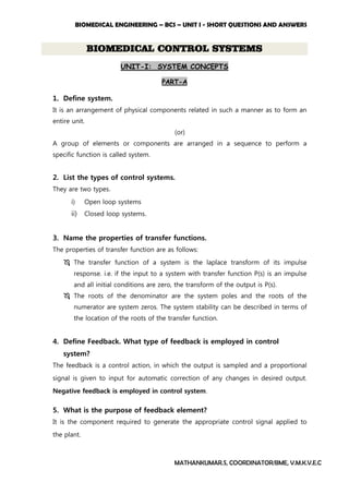 BIOMEDICAL ENGINEERING – BCS – UNIT I - SHORT QUESTIONS AND ANSWERS
MATHANKUMAR.S, COORDINATOR/BME, V.M.K.V.E.C
BIOMEDICAL CONTROL SYSTEMS
UNIT-I: SYSTEM CONCEPTS
PART-A
1. Define system.
It is an arrangement of physical components related in such a manner as to form an
entire unit.
(or)
A group of elements or components are arranged in a sequence to perform a
specific function is called system.
2. List the types of control systems.
They are two types.
i) Open loop systems
ii) Closed loop systems.
3. Name the properties of transfer functions.
The properties of transfer function are as follows:
 The transfer function of a system is the laplace transform of its impulse
response. i.e. if the input to a system with transfer function P(s) is an impulse
and all initial conditions are zero, the transform of the output is P(s).
 The roots of the denominator are the system poles and the roots of the
numerator are system zeros. The system stability can be described in terms of
the location of the roots of the transfer function.
4. Define Feedback. What type of feedback is employed in control
system?
The feedback is a control action, in which the output is sampled and a proportional
signal is given to input for automatic correction of any changes in desired output.
Negative feedback is employed in control system.
5. What is the purpose of feedback element?
It is the component required to generate the appropriate control signal applied to
the plant.
 