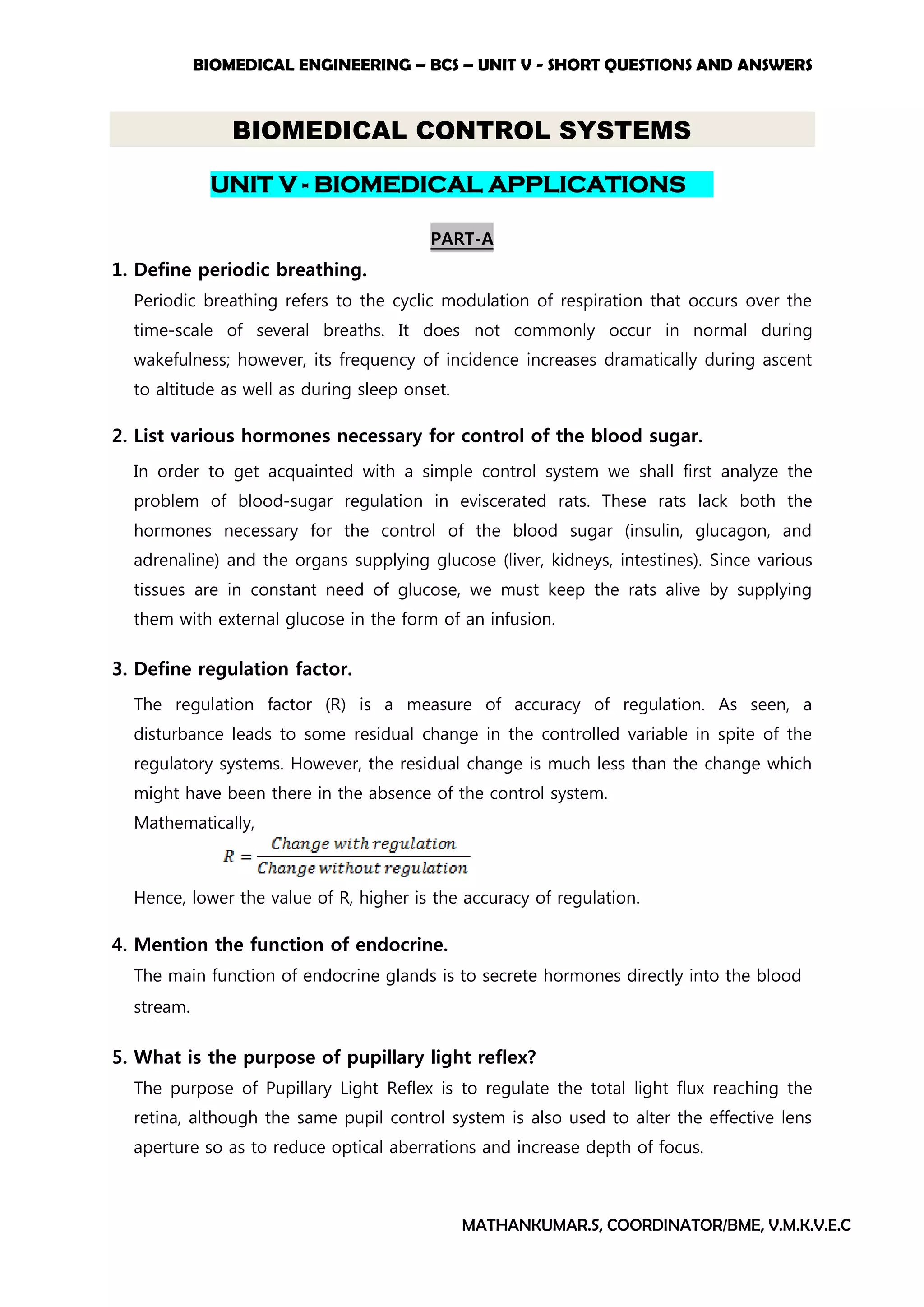 BIOMEDICAL ENGINEERING – BCS – UNIT V - SHORT QUESTIONS AND ANSWERS
MATHANKUMAR.S, COORDINATOR/BME, V.M.K.V.E.C
BIOMEDICAL CONTROL SYSTEMS
UNIT V - BIOMEDICAL APPLICATIONS
PART-A
1. Define periodic breathing.
Periodic breathing refers to the cyclic modulation of respiration that occurs over the
time-scale of several breaths. It does not commonly occur in normal during
wakefulness; however, its frequency of incidence increases dramatically during ascent
to altitude as well as during sleep onset.
2. List various hormones necessary for control of the blood sugar.
In order to get acquainted with a simple control system we shall first analyze the
problem of blood-sugar regulation in eviscerated rats. These rats lack both the
hormones necessary for the control of the blood sugar (insulin, glucagon, and
adrenaline) and the organs supplying glucose (liver, kidneys, intestines). Since various
tissues are in constant need of glucose, we must keep the rats alive by supplying
them with external glucose in the form of an infusion.
3. Define regulation factor.
The regulation factor (R) is a measure of accuracy of regulation. As seen, a
disturbance leads to some residual change in the controlled variable in spite of the
regulatory systems. However, the residual change is much less than the change which
might have been there in the absence of the control system.
Mathematically,
Hence, lower the value of R, higher is the accuracy of regulation.
4. Mention the function of endocrine.
The main function of endocrine glands is to secrete hormones directly into the blood
stream.
5. What is the purpose of pupillary light reflex?
The purpose of Pupillary Light Reflex is to regulate the total light flux reaching the
retina, although the same pupil control system is also used to alter the effective lens
aperture so as to reduce optical aberrations and increase depth of focus.
 