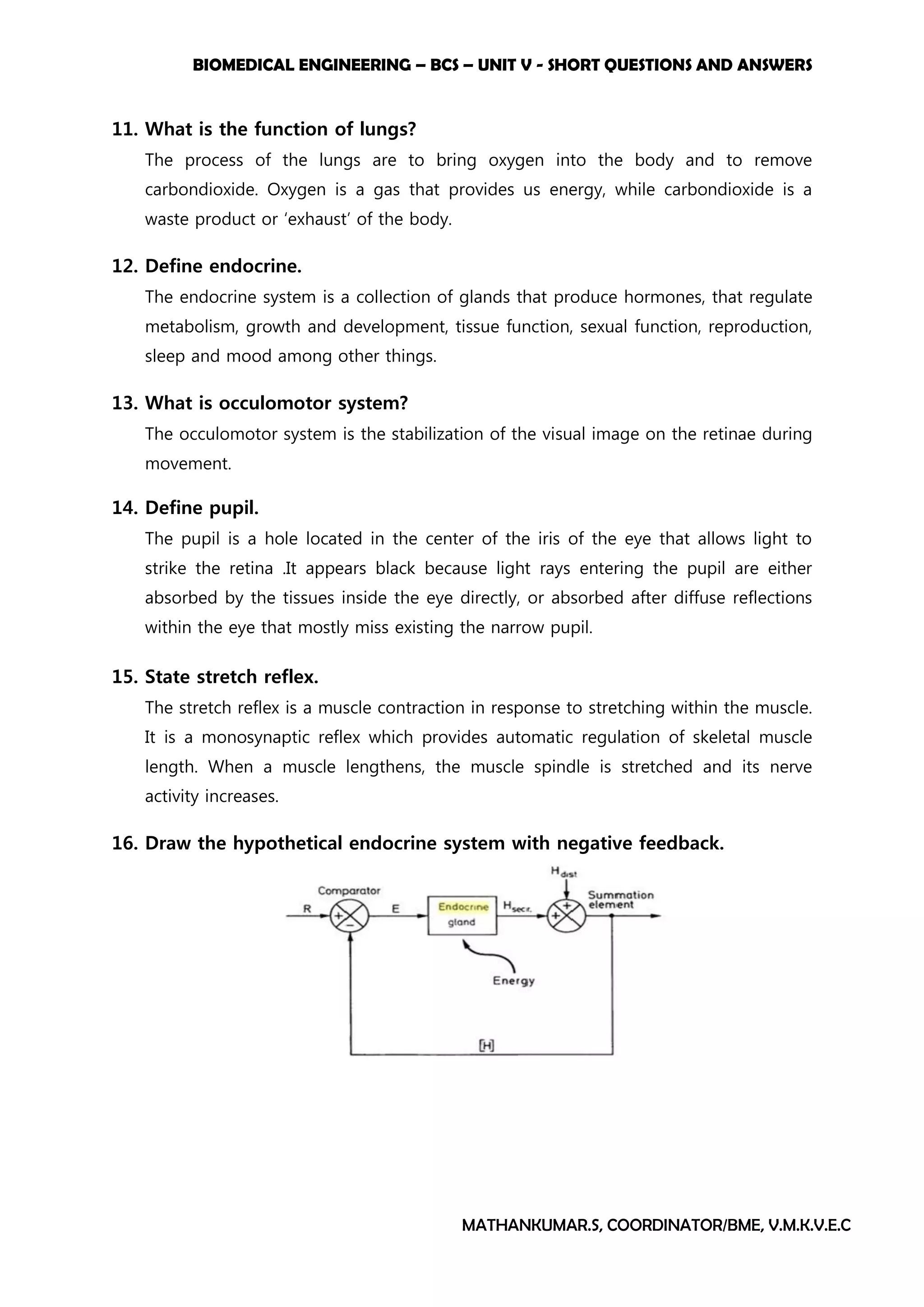 BIOMEDICAL ENGINEERING – BCS – UNIT V - SHORT QUESTIONS AND ANSWERS
MATHANKUMAR.S, COORDINATOR/BME, V.M.K.V.E.C
11. What is the function of lungs?
The process of the lungs are to bring oxygen into the body and to remove
carbondioxide. Oxygen is a gas that provides us energy, while carbondioxide is a
waste product or ‘exhaust’ of the body.
12. Define endocrine.
The endocrine system is a collection of glands that produce hormones, that regulate
metabolism, growth and development, tissue function, sexual function, reproduction,
sleep and mood among other things.
13. What is occulomotor system?
The occulomotor system is the stabilization of the visual image on the retinae during
movement.
14. Define pupil.
The pupil is a hole located in the center of the iris of the eye that allows light to
strike the retina .It appears black because light rays entering the pupil are either
absorbed by the tissues inside the eye directly, or absorbed after diffuse reflections
within the eye that mostly miss existing the narrow pupil.
15. State stretch reflex.
The stretch reflex is a muscle contraction in response to stretching within the muscle.
It is a monosynaptic reflex which provides automatic regulation of skeletal muscle
length. When a muscle lengthens, the muscle spindle is stretched and its nerve
activity increases.
16. Draw the hypothetical endocrine system with negative feedback.
 