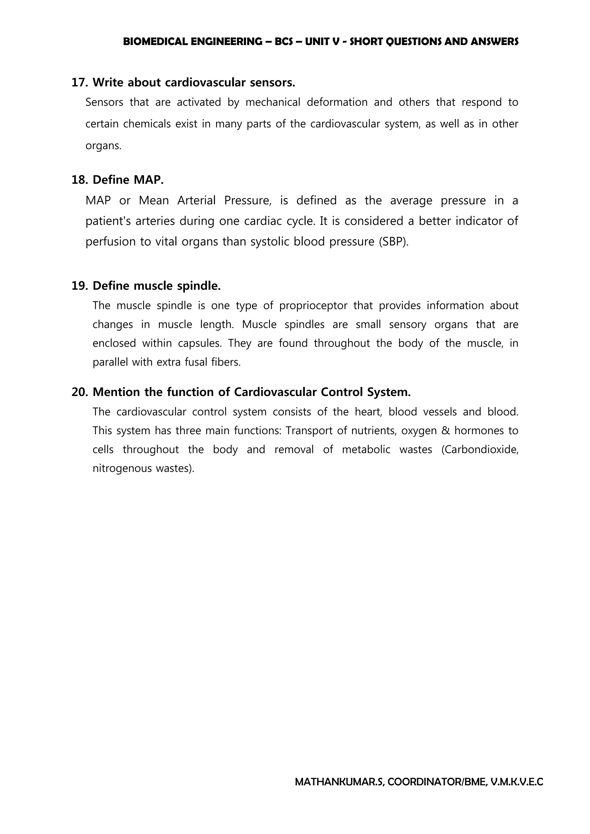 BIOMEDICAL ENGINEERING – BCS – UNIT V - SHORT QUESTIONS AND ANSWERS
MATHANKUMAR.S, COORDINATOR/BME, V.M.K.V.E.C
17. Write about cardiovascular sensors.
Sensors that are activated by mechanical deformation and others that respond to
certain chemicals exist in many parts of the cardiovascular system, as well as in other
organs.
18. Define MAP.
MAP or Mean Arterial Pressure, is defined as the average pressure in a
patient's arteries during one cardiac cycle. It is considered a better indicator of
perfusion to vital organs than systolic blood pressure (SBP).
19. Define muscle spindle.
The muscle spindle is one type of proprioceptor that provides information about
changes in muscle length. Muscle spindles are small sensory organs that are
enclosed within capsules. They are found throughout the body of the muscle, in
parallel with extra fusal fibers.
20. Mention the function of Cardiovascular Control System.
The cardiovascular control system consists of the heart, blood vessels and blood.
This system has three main functions: Transport of nutrients, oxygen & hormones to
cells throughout the body and removal of metabolic wastes (Carbondioxide,
nitrogenous wastes).
 