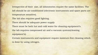 Irrespective of their size, all laboratories require the same facilities. The
lab should be air-conditioned (electronic instruments and spare parts are
temperature sensitive).
The lab also requires good lighting.
There should be adequate power supply
There must be both hot and cold water for cleaning equipment’s.
the lab requires compressed air and a vacuum system(cleaning
equipment’s).
Certain instruments and equipment require moisture-free cleaning which
is done by using nitrogen.
 