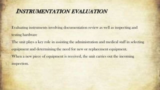 INSTRUMENTATION EVALUATION
Evaluating instruments involving documentation review as well as inspecting and
testing hardware
The unit plays a key role in assisting the administration and medical staff in selecting
equipment and determining the need for new or replacement equipment.
When a new piece of equipment is received, the unit carries out the incoming
inspection.
 