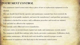 INSTRUMENT CONTROL
The equipment control system starts when a piece of new or replacement equipment is to be
selected.
The unit should check that the operator and maintenance manuals have been received, the
equipment is of acceptable standards, and meets the manufacturer’s and purchase speciation’s.
Calibration is checked for accuracy, and a calibration procedure and records are initiated.
Tags and label are affixed to the equipment.
The warranty card is filled and sent to manufacture.
Necessary entries in inventory(assets register) are made, and maintenance records started.
The equipment should then undergo safety checks, preventive maintenance. Calibration check
and routine maintenance. All checks and work should be entered in proper records.
Replacement of equipment is the final steps in the instrument control system.
 