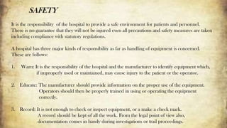 SAFETY
It is the responsibility of the hospital to provide a safe environment for patients and personnel.
There is no guarantee that they will not be injured even all precautions and safety measures are taken
including compliance with statutory regulations.
A hospital has three major kinds of responsibility as far as handling of equipment is concerned.
These are follows:
1. Warn: It is the responsibility of the hospital and the manufacturer to identify equipment which,
if improperly used or maintained, may cause injury to the patient or the operator.
2. Educate: The manufacturer should provide information on the proper use of the equipment.
Operators should then be properly trained in using or operating the equipment
correctly.
3. Record: It is not enough to check or inspect equipment, or a make a check mark.
A record should be kept of all the work. From the legal point of view also,
documentation comes in handy during investigations or trail proceedings.
 