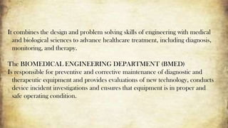 It combines the design and problem solving skills of engineering with medical
and biological sciences to advance healthcare treatment, including diagnosis,
monitoring, and therapy.
The BIOMEDICAL ENGINEERING DEPARTMENT (BMED)
Is responsible for preventive and corrective maintenance of diagnostic and
therapeutic equipment and provides evaluations of new technology, conducts
device incident investigations and ensures that equipment is in proper and
safe operating condition.
 