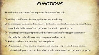 FUNCTIONS
The following are some of the important functions of the unit:
 Writing specification for new equipment and machinery
 Evaluating equipment and machinery. Evaluation must includes, among other things,
not only the initial cost of the equipment but also its operating cost.
 Inspecting incoming equipment and machinery and performing pre-acceptance.
Checks before officially accepting equipment and payment.
 Setting standards and ensuring their compliance.
 Organizing in-service training programs and training for personnel in the clinical
engineering department as well as other user departments to use equipment properly.
 