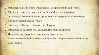  Evaluating the need for new or replacement equipment and major repairs.
 Advising and providing expertise to medical staff and administration.
 Organizing a planned maintenance program for all equipment and attending to
emergency breakdown and repairs.
 Instituting an effective equipment control system.
 Establishing an inventory of all exiting and incoming equipment.
 Maintaining work record and maintenance history record.
 Active involvement in the activities of the hospital’s safety committee and checking
safety hazards.
 