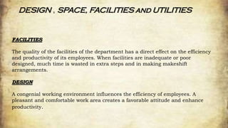 DESIGN , SPACE, FACILITIES and UTILITIES
FACILITIES
The quality of the facilities of the department has a direct effect on the efficiency
and productivity of its employees. When facilities are inadequate or poor
designed, much time is wasted in extra steps and in making makeshift
arrangements.
DESIGN
A congenial working environment influences the efficiency of employees. A
pleasant and comfortable work area creates a favorable attitude and enhance
productivity.
 