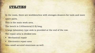 UTILITIES
In the room, there are workbenches with storages drawers for tools and more
spare parts.
This is the main work area.
The bench is 3.65meters(12 ft) long.
A large laboratory type sink is provided at the end of the row.
The repair area is divided into
 Mechanical repair
 Electronics repair area
Also small secured storeroom as well.
 