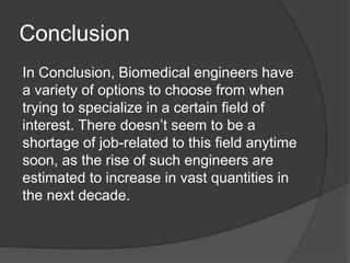 Conclusion
In Conclusion, Biomedical engineers have
a variety of options to choose from when
trying to specialize in a certain field of
interest. There doesn’t seem to be a
shortage of job-related to this field anytime
soon, as the rise of such engineers are
estimated to increase in vast quantities in
the next decade.
 