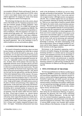 Biomédical Engineering - Past, Present, Future R. Magjarevic, I. Lackovic
was awarded to Willard S. Boyle and George E. Smith, for
the invetition of the charge-coupled device (CCD), which
is used in most digital camera sensors and has a spread
medical application for imaging the inside of the human
body, in diagnostics and for microsurgery [6].
The technology develops also due to the current, altered
needs of the health care [7]. Population projections in Eu-
rope show dramatic growth of elderly population: those
aged 65 years or over (17.2 % in 2009) will account for
more than 30.0 % of the EU's population by 2060 [8]. The
impact of aging will cause increased social expenditure re-
lated to healthcare, while the population will expect rea-
sonably priced high quality care. Only technological ad-
vances can enable the industry to meet these conditions.
Today, healthcare industry intensifies efforts for solutions
of the long-term treatments for chronic diseases in the ag-
ing patient population. One of the challenges is how to
achieve healthcare services and healthcare quality.
3 A GLIMPSE INTO THE FUTURE OF BME
For research in biomédical engineering, there is no limit
because humans are demanding and would like to extend
the quality of life and the life itself for many years. In the
next decades, one can expect that research will concentrate
and bring to the market devices for restoring the functions
of tissue, by more sophisticated implantable electronic de-
vices, e.g. implantable systems for heart resynchronisa-
tion. In future, there will be patients with more than one
implantable electronic device and these devices will have
to learn how to communicate and adjust their performance
in order not to cause any harm due to joint action. The next
step will probably be functional tissue engineering where
tissue will be grown from biological material - cells, placed
into the body into the right position, and then the function
of the newly implanted tissue will be restored. Of course,
there is still a lot to be learned on how to produce biologi-
cal materials which have properties close to, or the same as
hutTian living tissue and can withstand the same forces and
strain. Image guided surgery will enable precise access to
the place of interest and positioning of the implant to the
right position. At the same time, data transfer and informa-
tion processing in medical applications will become more
demanding due to increased number of sensors for mea-
surement or monitoring of physiological and biomechani-
cal quantities, from the surface and/or from the inside of
the body. Closed loops of sensors, e.g. glucose sensors
implanted into the body and external actuators e.g. the in-
sulin pump, mimic organs like the pancreas with the inten-
tion to regulate the blood glucose level in the same way as
a healthy human organ. In near future, people will learn
how to design more complex integrated biological struc-
tures - the organs. Tremendous advancements have been
made in the development of artificial eye and ear, bring-
ing sight and hearing to blind and deaf. The newest retina
implant has a sensor of only 3 by 3.1 mm in size, and con-
sists of approximately 1,500 light-sensitive microphotodi-
odes [9]. Also, a cochlear implant does not cure deafness,
but is a prosthetic substitute for hearing with limited qual-
ity. There are two major fields of intensive research which
will improve the current results, neural interfaces and neu-
roscience. The need for neural interfaces fosters develop-
ment of new biocompatible materials for neural prosthesis,
especially among the nanomaterials and nanotechnology.
For example, the main problem in clinical application of a
bionic eye is how to attach the outputs of the sensors to the
visual nerves and nanotubes appear as a possible techno-
logical solution. In neuroscience, scientists are researching
how the brain works and for processing and understand-
ing the complexity of all the data acquired, engineering
knowledge is necessary. For better understanding of the
data in neuroscience, fusion of imaging modalities is nec-
essary and for better diagnosis, medical experts still need
better resolution of all image modalities.
Environment in the biomédical engineering world is
constantly and rapidly changing, the knowledge is rapidly
increasing and there is a constant need for increasing the
resources and equipment necessary for the demanding re-
search. International collaboration for biomédical engi-
neers and other scientists and professionals in medicine
and health care is a must and the pioneers of biomédical
electronics realized it in 1959 and they founded the Inter-
national Federation for Medical and Biological Engineer-
ing [lOJ.
4 50TH ANNIVERSARY OF THE IFMBE
The International Federation for Medical and Biological
Engineering (IFMBE) is primarily a federation of national
and transnational organizations that represent national in-
terests in medical and biological engineering: building up
biomédical engineering and health research and profes-
sional networks, exchange of knowledge, fostering inter-
national mobility of researchers and students, making med-
ical and engineering knowledge and health care available
to all. The objectives of the IFMBE are scientific, techno-
logical, literary, and educational.
The International Federation "was founded in 1959 in
Paris during the 2nd International Meeting of engineers,
physicians and physicists who were mainly researching
in the field of Medical Electronics. At that time there
were few national biomédical engineering societies. For
this reason researchers and professionals in the discipline
joined the Federation as Associates. After a larger number
of national BME societies were founded, these societies
became affiliates of the Federation. In June 2011, the Fed-
AUTOMATIKA 52(2011) 1,5-11
 