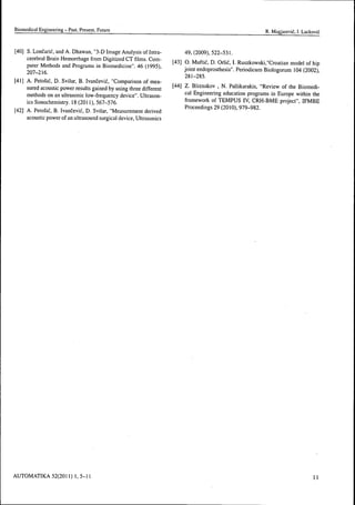 Biomédical Engineering - Past, Present, Future R. Magjarevic, 1. Lackovic
[40] S. Loncaric, and A. Dhawan, "3-D Image Analysis of Intra- 49, (2009), 522-531.
cerebral Brain Hemorrhage from Digitized CT films. Com- r.-,, r> A,I f f r, r, ix T n i i • ..^
puter Methods and Programs in Biomedicine". 46 (1995), ^^^^ ° : ^""'f ^^ Orhé.LRuszkowski,'Croatian model of hip
2o-j_j]f, jomt endoprosthesis". Penodicum Biologorum 104(2002),
281-285.
[41] A. Petosié, D. Svilar, B. Ivancevic, "Comparison of mea-
sured acoustic power results gained hy using three different ^"^"^^ ^- B'i™akov , N. Pallikarakis, "Review of the Biomedi-
methods on an ultrasonic low-frequency device" Ultrason- '^^' Engineering education programs in Europe within the
ics Sonochemistry. 18 (2011 ), 567-576. framework of TEMPUS IV, CRH-BME project", IFMBE
r,ni A D , Í - D T » •' T^ p -1 ..», J • Proceedings 29 (2010), 979-982.[42] A. Peto§ic, B. Ivancevic, D. Svilar, Measurement derived
acoustic power of an ultrasound surgical device. Ultrasonics
AUTOMATIKA 52(2011 ) 1, 5-11 
 