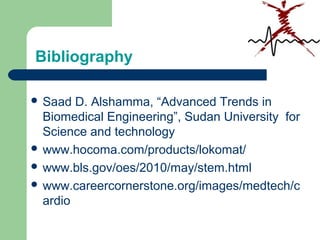Bibliography
 Saad D. Alshamma, “Advanced Trends in
Biomedical Engineering”, Sudan University for
Science and technology
 www.hocoma.com/products/lokomat/
 www.bls.gov/oes/2010/may/stem.html
 www.careercornerstone.org/images/medtech/c
ardio
 