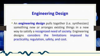 Engineering Design
• An engineering design pulls together (i.e. synthesizes)
something new or arranges existing things in a new
way to satisfy a recognized need of society. Engineering
designs considers the limitations imposed by
practicality, regulation, safety, and cost.
 