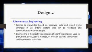 Design…
• Science versus Engineering
• Science is knowledge based on observed facts and tested truths
arranged in an orderly system that can be validated and
communicated to other people.
• Engineering is the creative application of scientific principles used to
plan, build, direct, guide, manage, or work on systems to maintain
and improve our daily lives
 