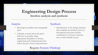 Engineering Design Process
Involves analysis and synthesis
Analysis
• Decompose problem into manageable
parts
• Calculate as much about the part’s
behavior as possible, using
appropriate disciplines in science,
engineering and computational tools,
before the part exists in physical form
Synthesis
• Identification of the design elements
that comprise the product, how it is
decomposed into parts and the
combination of the part solutions
into a total workable system
17
Requires Systems Thinking!
 