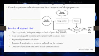 Iterative Engineering Design Process
• Complex systems can be decomposed into a sequence of design processes
• Iteration  repeated trials
• Gives opportunity to improve design on basis of preceding outcome
• More knowledgeable team may arrive at acceptable solutions faster
• Requires high tolerance of failure
• Requires determination to persevere and work out the problem
• Often involve tradeoffs and arrive at near-optimal solutions
18[Source: Asimov 1962]
 