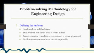 Problem-solving Methodology for
Engineering Design
1. Defining the problem
o Needs analysis, a difficult task
o True problem not always what it seems at first
o Requires iterative reworking as the problem is better understood
o Problem statement must be as specific as possible
19
 