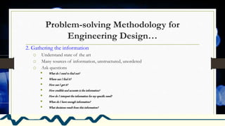 Problem-solving Methodology for
Engineering Design…
2. Gathering the information
o Understand state of the art
o Many sources of information, unstructured, unordered
o Ask questions
 What do I need to find out?
 Where can I find it?
 How can I get it?
 How credible and accurate is the information?
 How do I interpret the information for my specific need?
 When do I have enough information?
 What decisions result from this information?
 