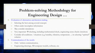 Problem-solving Methodology for
Engineering Design …
4. Evaluation of alternatives and decision making
o Selecting the best among several concepts
o Often under incomplete information
o May consider simulations
o Very important  checking, including mathematical check, engineering-sense checks (intuition)
o Consider all conditions / situations (e.g. humdity, vibration, temperature…) in selecting “optimal”
solution
5. Communication of the results
o Oral / written communication,
o Engineering drawings, 3D computer models, software, etc.
 