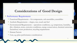Considerations of Good Design
• Performance Requirements
• Functional Requirements – for components, sub-assemblies, assemblies
• Aesthetic Requirements – shapes, size, touch and feel
• Environmental Requirements – operations conditions, e.g. temperature, humidity,
dirt, vibration, noise, corrosive conditions, energy conservation, chemical emissions,
(hazardous) waste production, recycling requirements
• Human Factors
• Cost, e.g. price-performance considerations
25
 