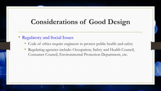 Considerations of Good Design
• Regulatory and Social Issues
• Code of ethics require engineers to protect public health and safety
• Regulating agencies include: Occupation, Safety and Health Council,
Consumer Council, Environmental Protection Department, etc.
 