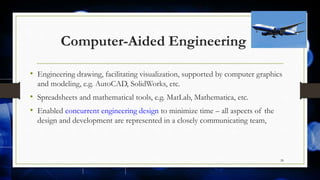Computer-Aided Engineering
• Engineering drawing, facilitating visualization, supported by computer graphics
and modeling, e.g. AutoCAD, SolidWorks, etc.
• Spreadsheets and mathematical tools, e.g. MatLab, Mathematica, etc.
• Enabled concurrent engineering design to minimize time – all aspects of the
design and development are represented in a closely communicating team,
28
 