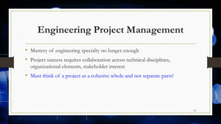 Engineering Project Management
• Mastery of engineering specialty no longer enough
• Project success requires collaboration across technical disciplines,
organizational elements, stakeholder interest
• Must think of a project as a cohesive whole and not separate parts!
29
 