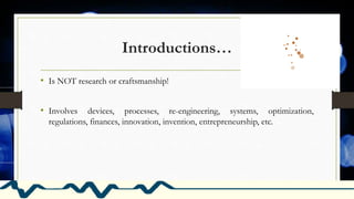 Introductions…
• Is NOT research or craftsmanship!
• Involves devices, processes, re-engineering, systems, optimization,
regulations, finances, innovation, invention, entrepreneurship, etc.
 