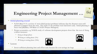Engineering Project Management …
• Initial planning crucial
• NASA Rule # 15: a review of most failed project problems indicates that the disasters were well-
planned to happen from the start. The seeds of the problem were laid down early. Initial planning is
most vital [Madden, 100 Rules of NASA Project Managers]
• Project economics, e.g. NASA’s study of software development projects show that the cost of fixing
a defect increases:
• fixing at design phase
•  fixing at coding phase (10x)
•  fixing at testing phase (100x)
• Lesson
• Invest sufficient planning time and effort early because the cost savings are huge 31
 