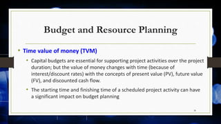Budget and Resource Planning
• Time value of money (TVM)
• Capital budgets are essential for supporting project activities over the project
duration; but the value of money changes with time (because of
interest/discount rates) with the concepts of present value (PV), future value
(FV), and discounted cash flow.
• The starting time and finishing time of a scheduled project activity can have
a significant impact on budget planning
38
 