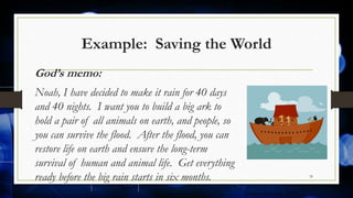 Example: Saving the World
God’s memo:
Noah, I have decided to make it rain for 40 days
and 40 nights. I want you to build a big ark to
hold a pair of all animals on earth, and people, so
you can survive the flood. After the flood, you can
restore life on earth and ensure the long-term
survival of human and animal life. Get everything
ready before the big rain starts in six months. 39
[Source: Schmidt 2009]
 