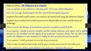 Code of ethics: The Obligations of an Engineer
I am an engineer, in my profession I take deep pride. To it I owe solemn obligations.
Since the stone age, human progress has been spurred by the engineering genius.
Engineers have made usable nature's vast resources of material and energy for humanity's benefit.
Engineers have vitalized and turned to practical use the principles of science and the means of
technology.
Were it not for this heritage of accumulated experience, my efforts would be feeble.
As an engineer, I pledge to practice integrity and fair dealing, tolerance, and respect, and to uphold
devotion to the standards and the dignity of my profession, conscious always that my skill carries
with it the obligation to serve humanity by making the best use of Earth's precious wealth.
As an engineer, I shall participate in none but honest enterprises.
When needed, my skill and knowledge shall be given without reservation for the public good.
In the performance of duty and in fidelity to my profession, I shall give the utmost.
47
 