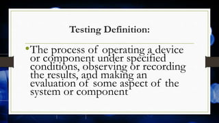 Testing Definition:
•The process of operating a device
or component under specified
conditions, observing or recording
the results, and making an
evaluation of some aspect of the
system or component
 