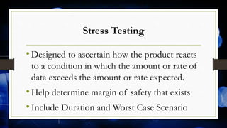 Stress Testing
•Designed to ascertain how the product reacts
to a condition in which the amount or rate of
data exceeds the amount or rate expected.
•Help determine margin of safety that exists
•Include Duration and Worst Case Scenario
 
