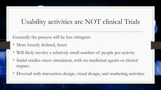 Usability activities are NOT clinical Trials
Generally the process will be less stringent:
• More loosely defined, faster
• Will likely involve a relatively small number of people per activity
• Initial studies stress simulation, with no medicinal agents or clinical
impact.
• Dovetail with interaction design, visual design, and marketing activities
 