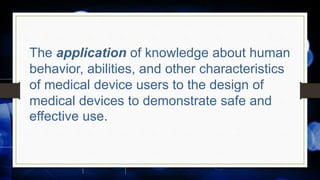 The application of knowledge about human
behavior, abilities, and other characteristics
of medical device users to the design of
medical devices to demonstrate safe and
effective use.
 