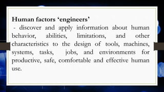 Human factors ‘engineers’
- discover and apply information about human
behavior, abilities, limitations, and other
characteristics to the design of tools, machines,
systems, tasks, jobs, and environments for
productive, safe, comfortable and effective human
use.
 