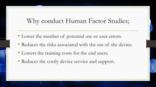 Why conduct Human Factor Studies;
• Lower the number of potential use or user errors.
• Reduces the risks associated with the use of the device.
• Lowers the training costs for the end users.
• Reduces the costly device service and support.
 